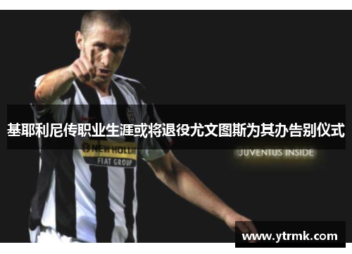 基耶利尼传职业生涯或将退役尤文图斯为其办告别仪式