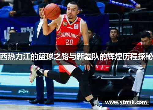 西热力江的篮球之路与新疆队的辉煌历程探秘