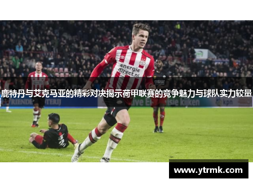 鹿特丹与艾克马亚的精彩对决揭示荷甲联赛的竞争魅力与球队实力较量