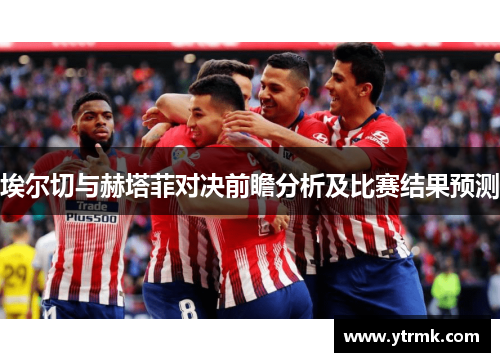 埃尔切与赫塔菲对决前瞻分析及比赛结果预测