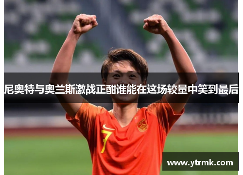 尼奥特与奥兰斯激战正酣谁能在这场较量中笑到最后