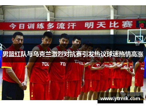 男篮红队与乌克兰激烈对抗赛引发热议球迷热情高涨