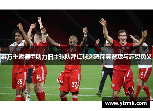 莱万重返德甲助力旧主球队拜仁球迷怒斥其背叛与忘恩负义