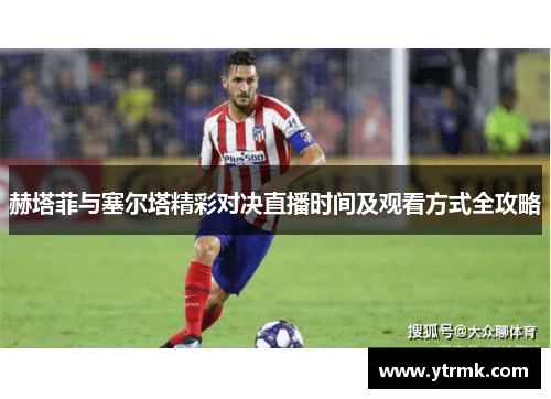 赫塔菲与塞尔塔精彩对决直播时间及观看方式全攻略